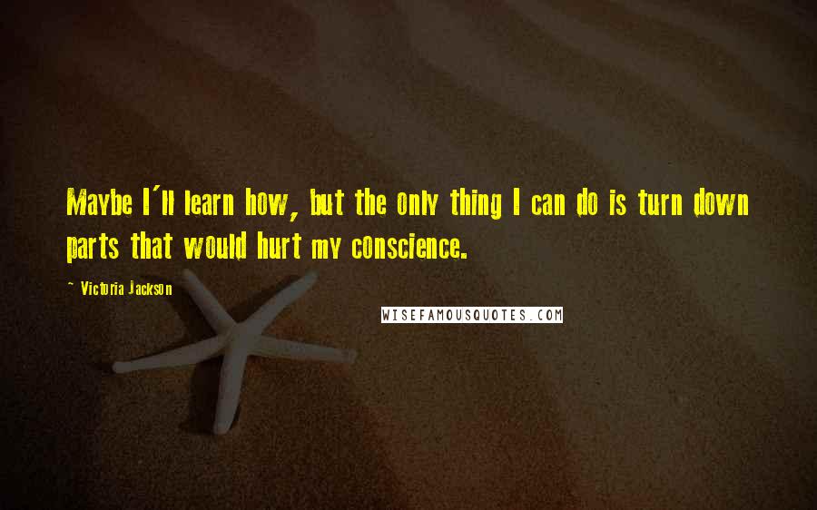 Victoria Jackson Quotes: Maybe I'll learn how, but the only thing I can do is turn down parts that would hurt my conscience.