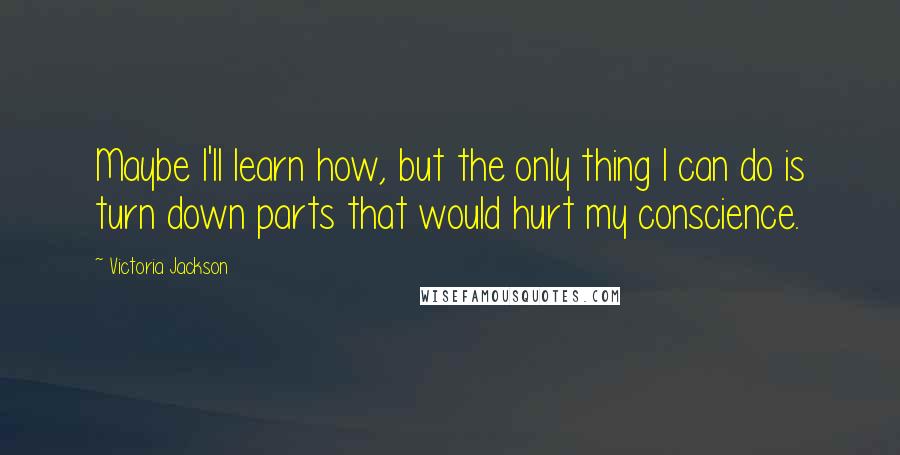 Victoria Jackson Quotes: Maybe I'll learn how, but the only thing I can do is turn down parts that would hurt my conscience.
