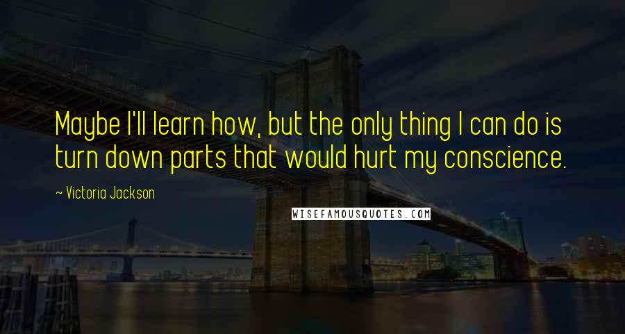 Victoria Jackson Quotes: Maybe I'll learn how, but the only thing I can do is turn down parts that would hurt my conscience.