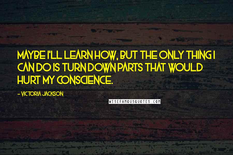 Victoria Jackson Quotes: Maybe I'll learn how, but the only thing I can do is turn down parts that would hurt my conscience.