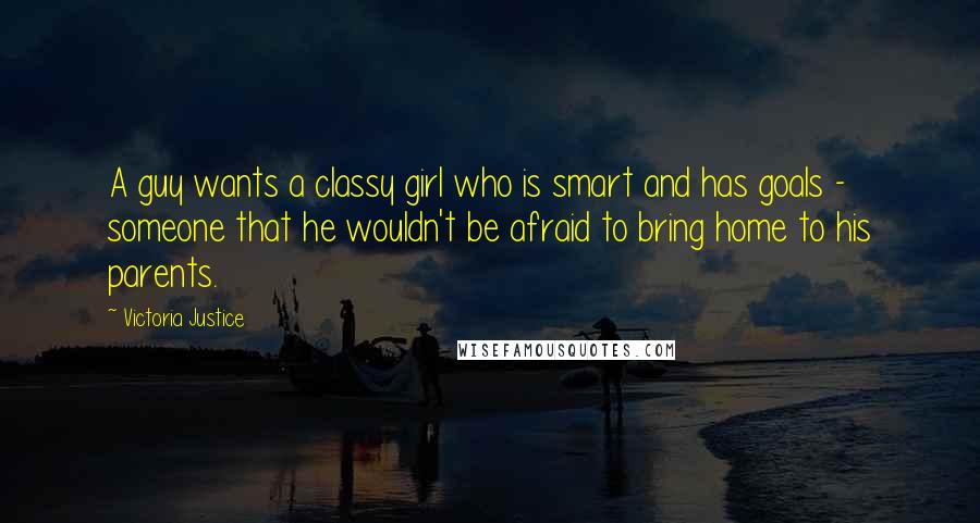 Victoria Justice Quotes: A guy wants a classy girl who is smart and has goals - someone that he wouldn't be afraid to bring home to his parents.