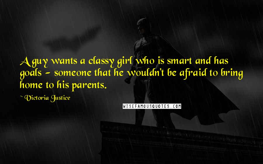 Victoria Justice Quotes: A guy wants a classy girl who is smart and has goals - someone that he wouldn't be afraid to bring home to his parents.