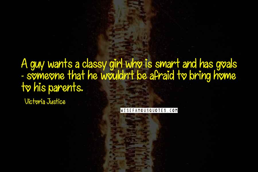 Victoria Justice Quotes: A guy wants a classy girl who is smart and has goals - someone that he wouldn't be afraid to bring home to his parents.