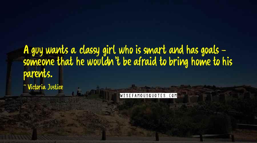 Victoria Justice Quotes: A guy wants a classy girl who is smart and has goals - someone that he wouldn't be afraid to bring home to his parents.