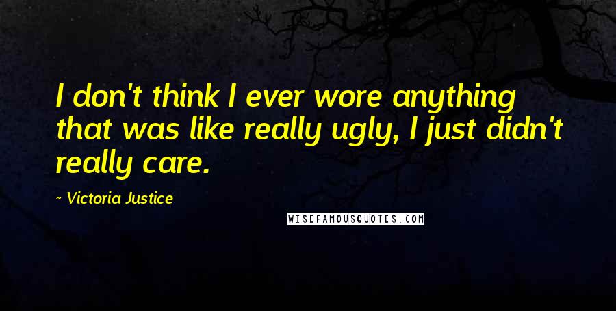 Victoria Justice Quotes: I don't think I ever wore anything that was like really ugly, I just didn't really care.
