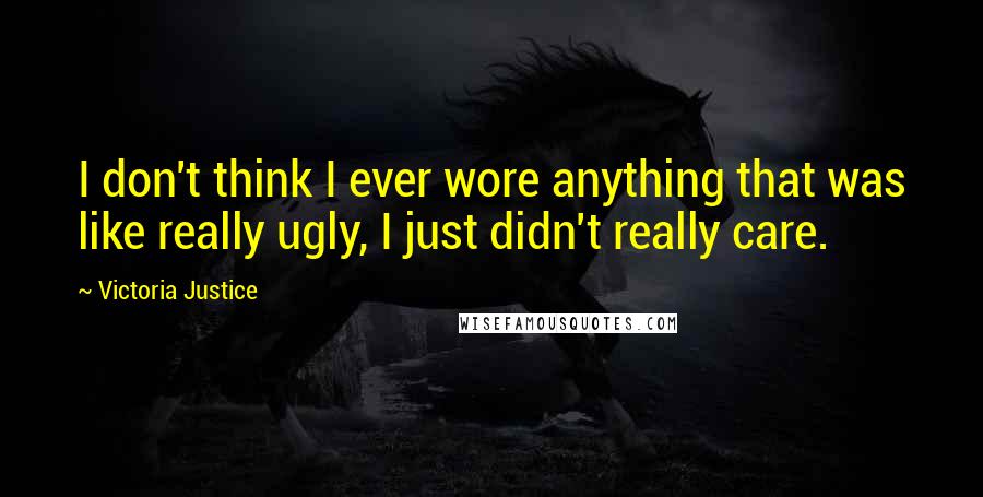 Victoria Justice Quotes: I don't think I ever wore anything that was like really ugly, I just didn't really care.