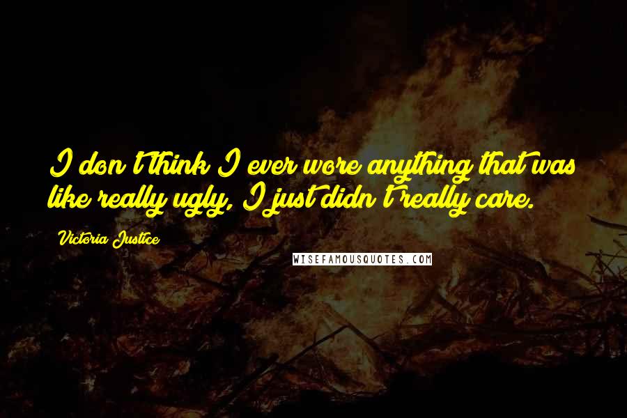 Victoria Justice Quotes: I don't think I ever wore anything that was like really ugly, I just didn't really care.