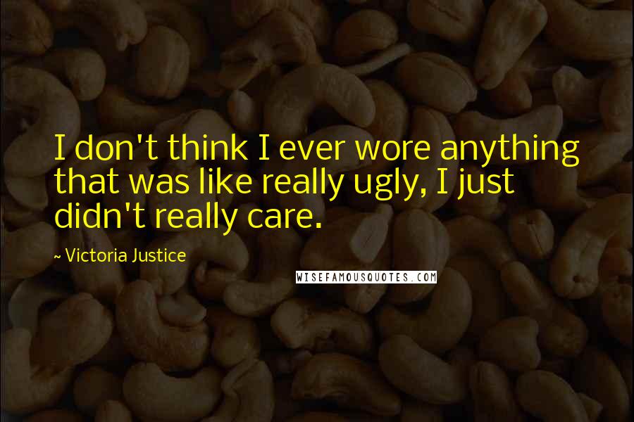 Victoria Justice Quotes: I don't think I ever wore anything that was like really ugly, I just didn't really care.