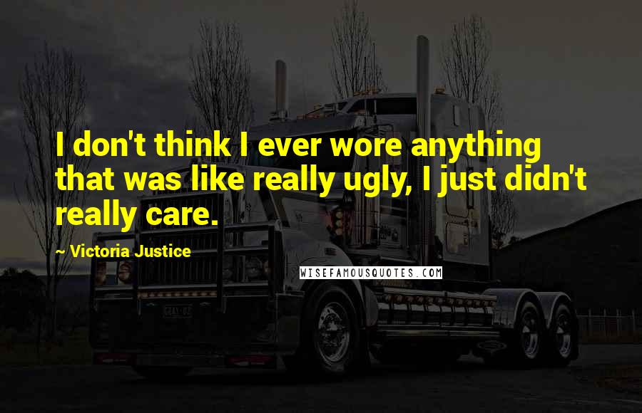 Victoria Justice Quotes: I don't think I ever wore anything that was like really ugly, I just didn't really care.