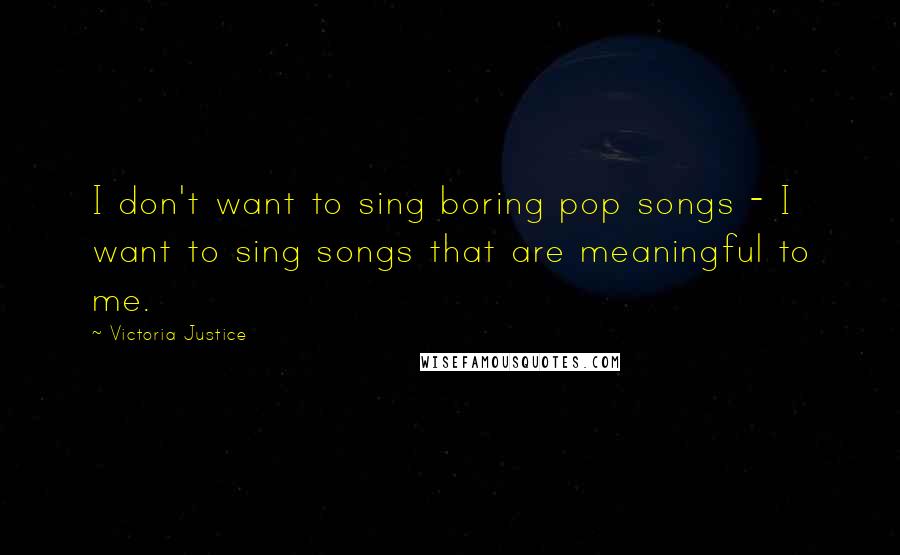 Victoria Justice Quotes: I don't want to sing boring pop songs - I want to sing songs that are meaningful to me.