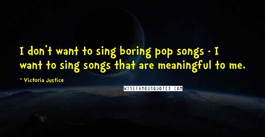 Victoria Justice Quotes: I don't want to sing boring pop songs - I want to sing songs that are meaningful to me.