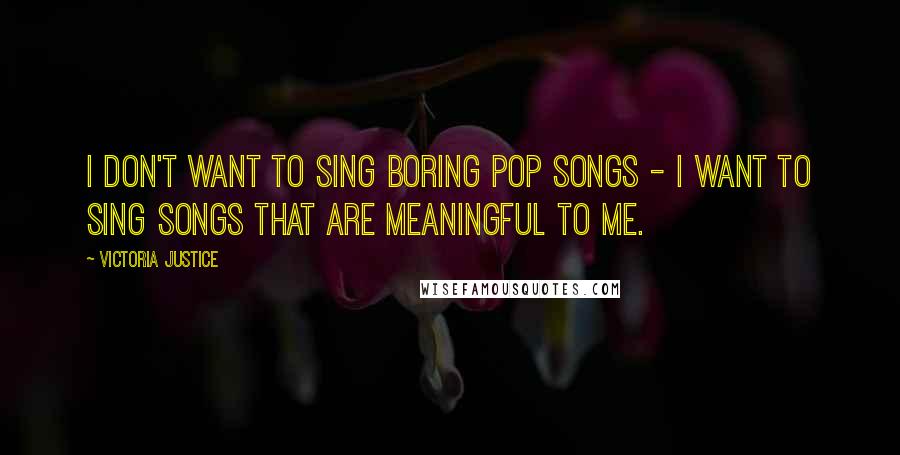 Victoria Justice Quotes: I don't want to sing boring pop songs - I want to sing songs that are meaningful to me.