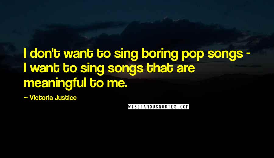 Victoria Justice Quotes: I don't want to sing boring pop songs - I want to sing songs that are meaningful to me.