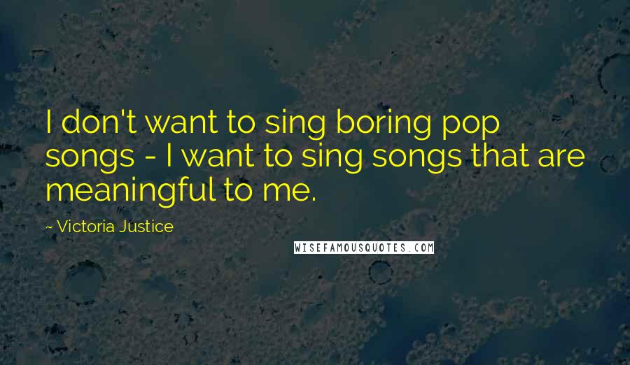Victoria Justice Quotes: I don't want to sing boring pop songs - I want to sing songs that are meaningful to me.