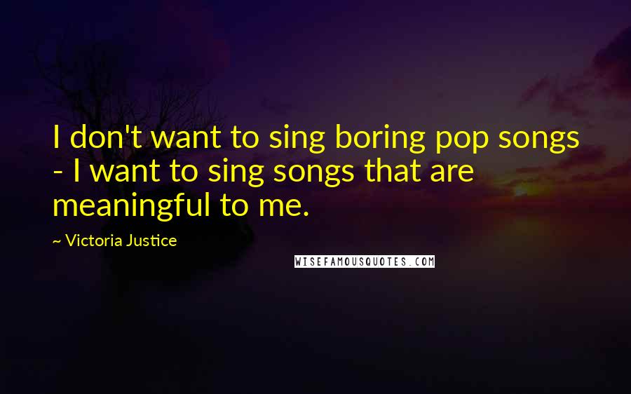 Victoria Justice Quotes: I don't want to sing boring pop songs - I want to sing songs that are meaningful to me.