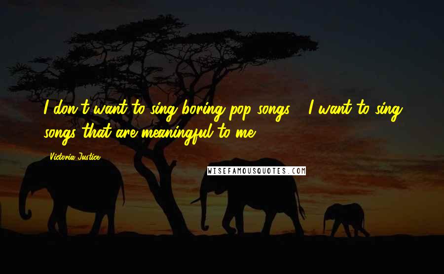 Victoria Justice Quotes: I don't want to sing boring pop songs - I want to sing songs that are meaningful to me.