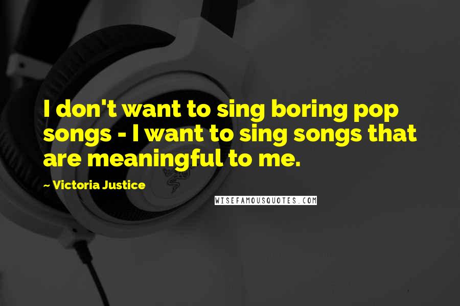 Victoria Justice Quotes: I don't want to sing boring pop songs - I want to sing songs that are meaningful to me.