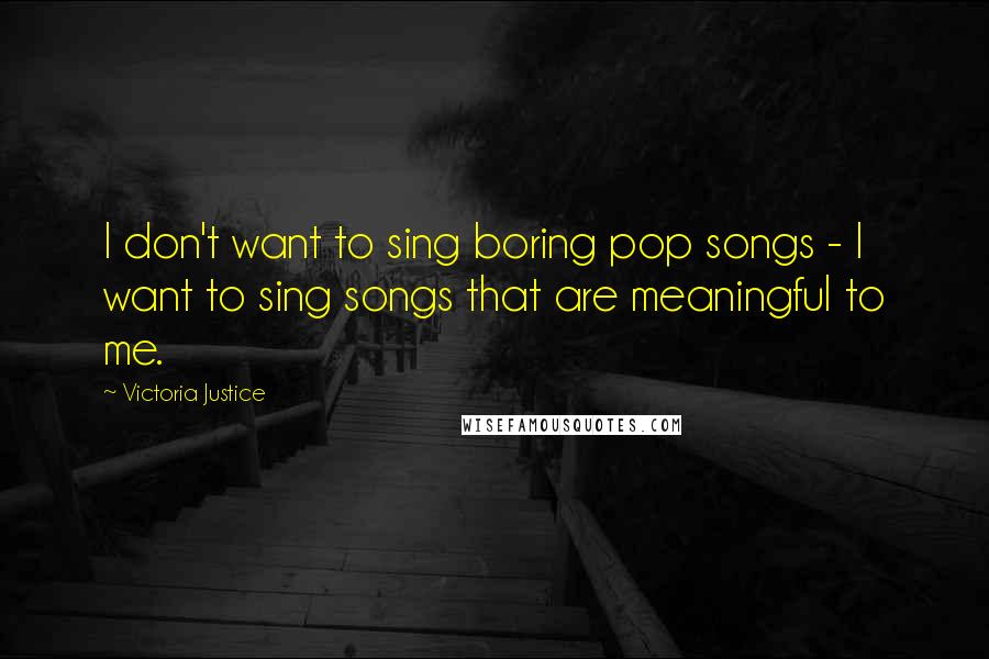 Victoria Justice Quotes: I don't want to sing boring pop songs - I want to sing songs that are meaningful to me.