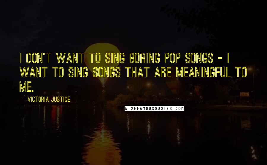Victoria Justice Quotes: I don't want to sing boring pop songs - I want to sing songs that are meaningful to me.