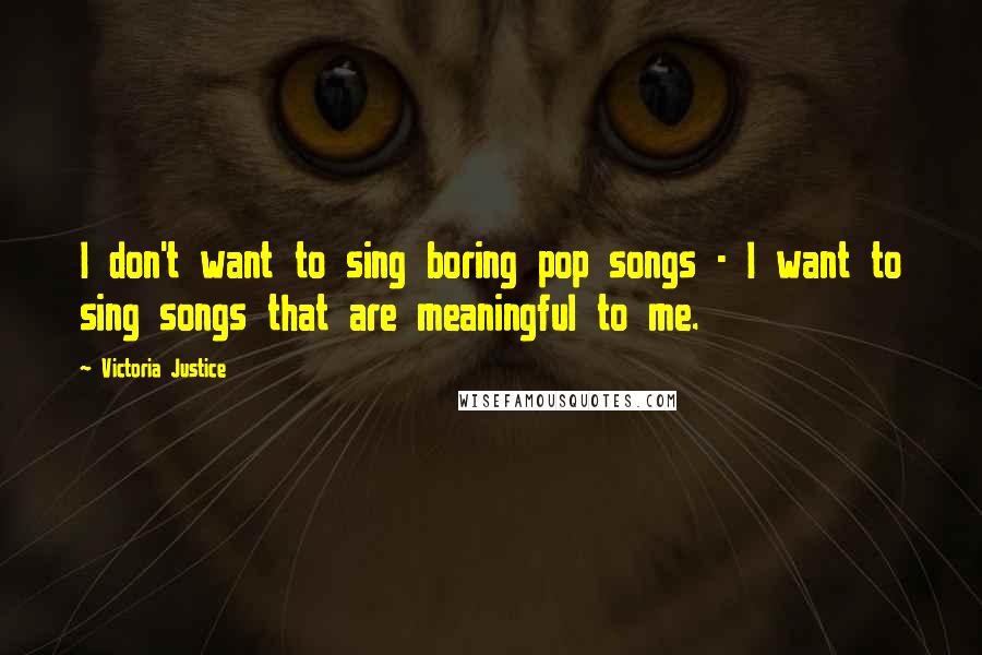 Victoria Justice Quotes: I don't want to sing boring pop songs - I want to sing songs that are meaningful to me.