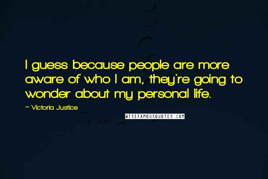 Victoria Justice Quotes: I guess because people are more aware of who I am, they're going to wonder about my personal life.