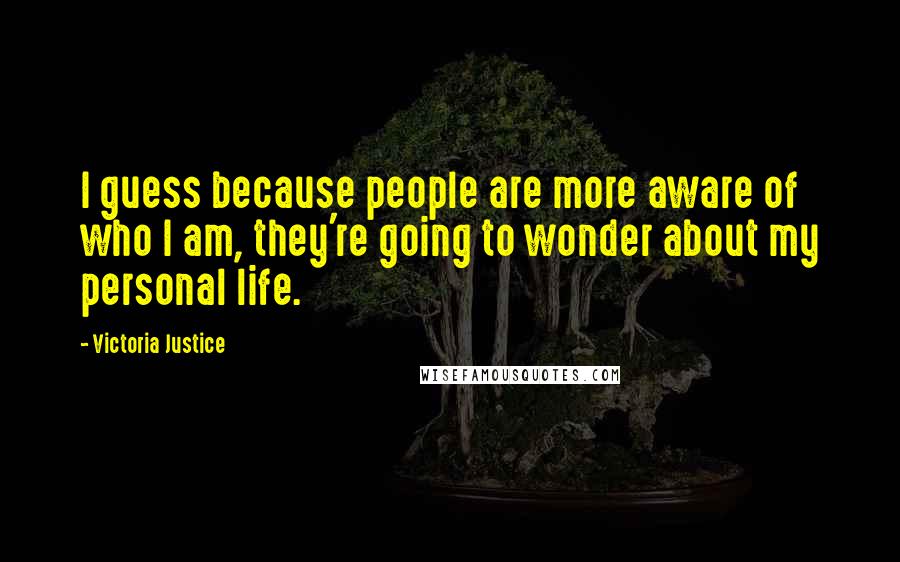 Victoria Justice Quotes: I guess because people are more aware of who I am, they're going to wonder about my personal life.