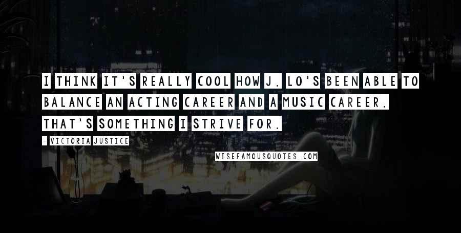 Victoria Justice Quotes: I think it's really cool how J. Lo's been able to balance an acting career and a music career. That's something I strive for.