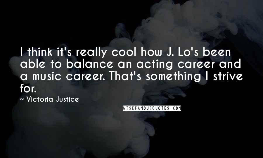 Victoria Justice Quotes: I think it's really cool how J. Lo's been able to balance an acting career and a music career. That's something I strive for.