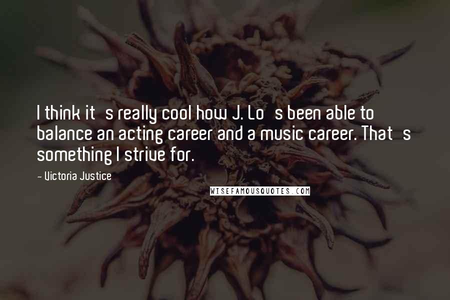 Victoria Justice Quotes: I think it's really cool how J. Lo's been able to balance an acting career and a music career. That's something I strive for.