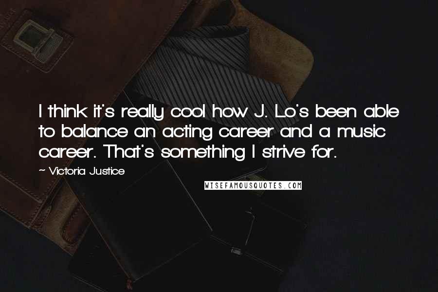 Victoria Justice Quotes: I think it's really cool how J. Lo's been able to balance an acting career and a music career. That's something I strive for.