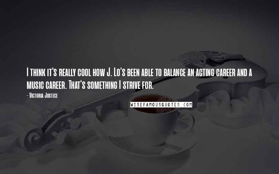 Victoria Justice Quotes: I think it's really cool how J. Lo's been able to balance an acting career and a music career. That's something I strive for.