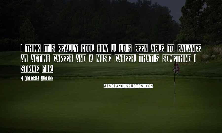 Victoria Justice Quotes: I think it's really cool how J. Lo's been able to balance an acting career and a music career. That's something I strive for.
