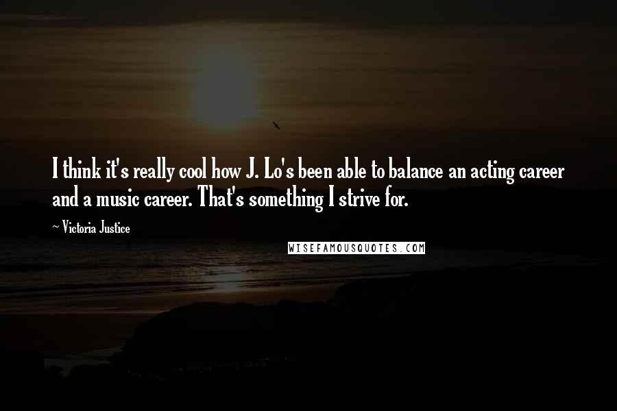 Victoria Justice Quotes: I think it's really cool how J. Lo's been able to balance an acting career and a music career. That's something I strive for.