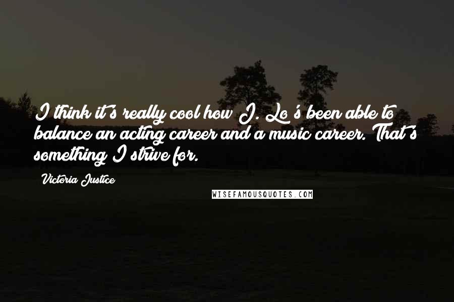 Victoria Justice Quotes: I think it's really cool how J. Lo's been able to balance an acting career and a music career. That's something I strive for.