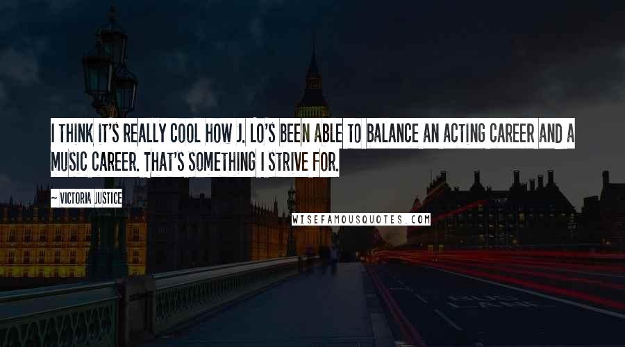 Victoria Justice Quotes: I think it's really cool how J. Lo's been able to balance an acting career and a music career. That's something I strive for.