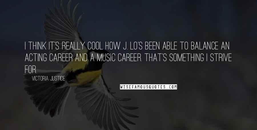 Victoria Justice Quotes: I think it's really cool how J. Lo's been able to balance an acting career and a music career. That's something I strive for.