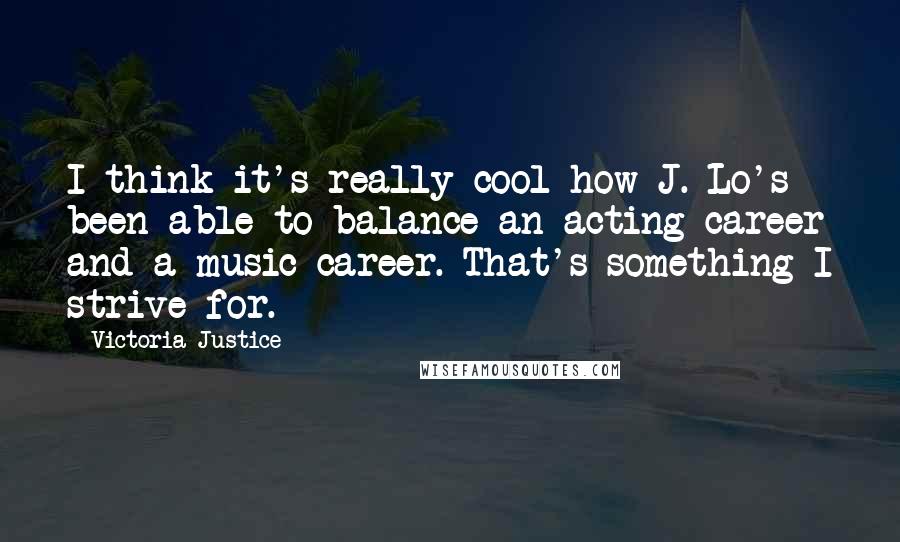 Victoria Justice Quotes: I think it's really cool how J. Lo's been able to balance an acting career and a music career. That's something I strive for.