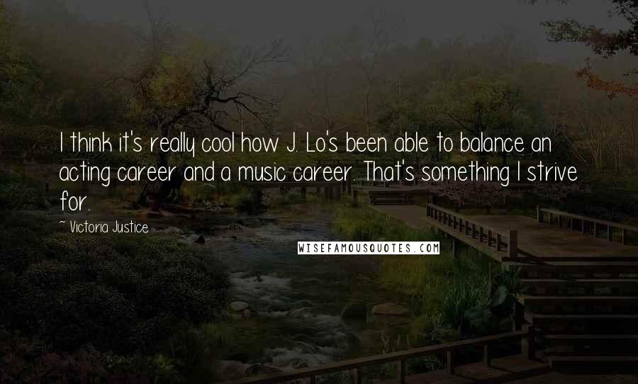 Victoria Justice Quotes: I think it's really cool how J. Lo's been able to balance an acting career and a music career. That's something I strive for.