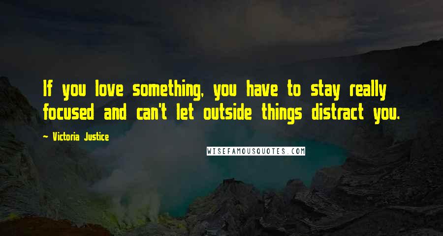 Victoria Justice Quotes: If you love something, you have to stay really focused and can't let outside things distract you.