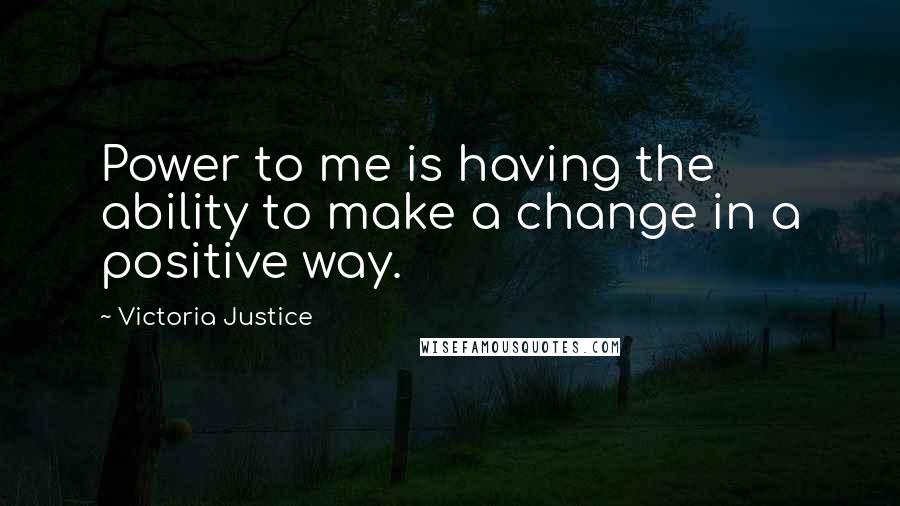 Victoria Justice Quotes: Power to me is having the ability to make a change in a positive way.