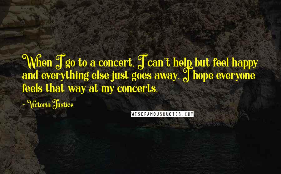Victoria Justice Quotes: When I go to a concert, I can't help but feel happy and everything else just goes away. I hope everyone feels that way at my concerts.