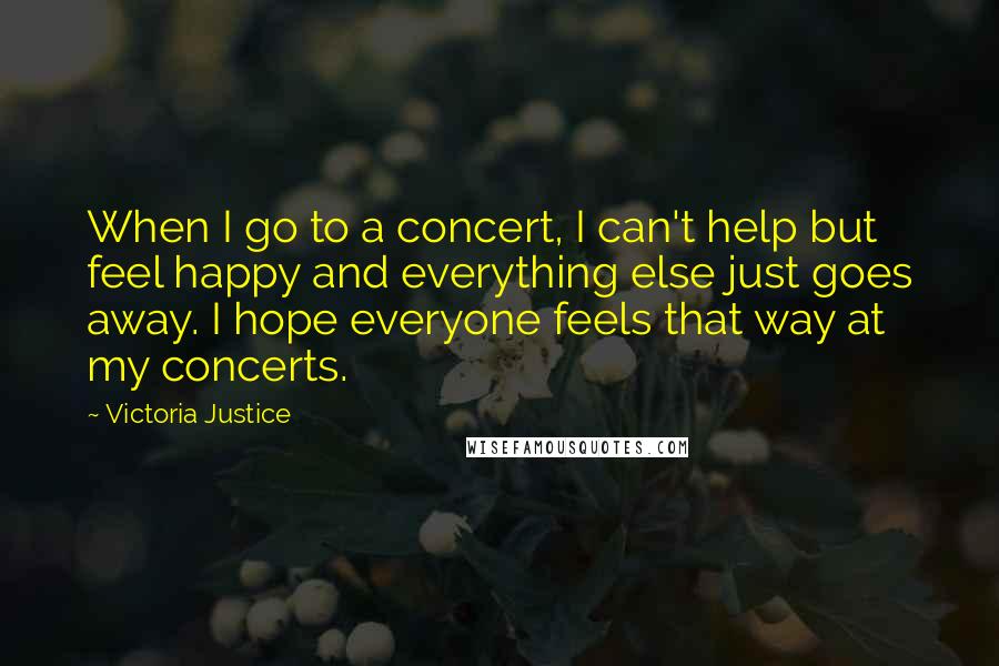 Victoria Justice Quotes: When I go to a concert, I can't help but feel happy and everything else just goes away. I hope everyone feels that way at my concerts.