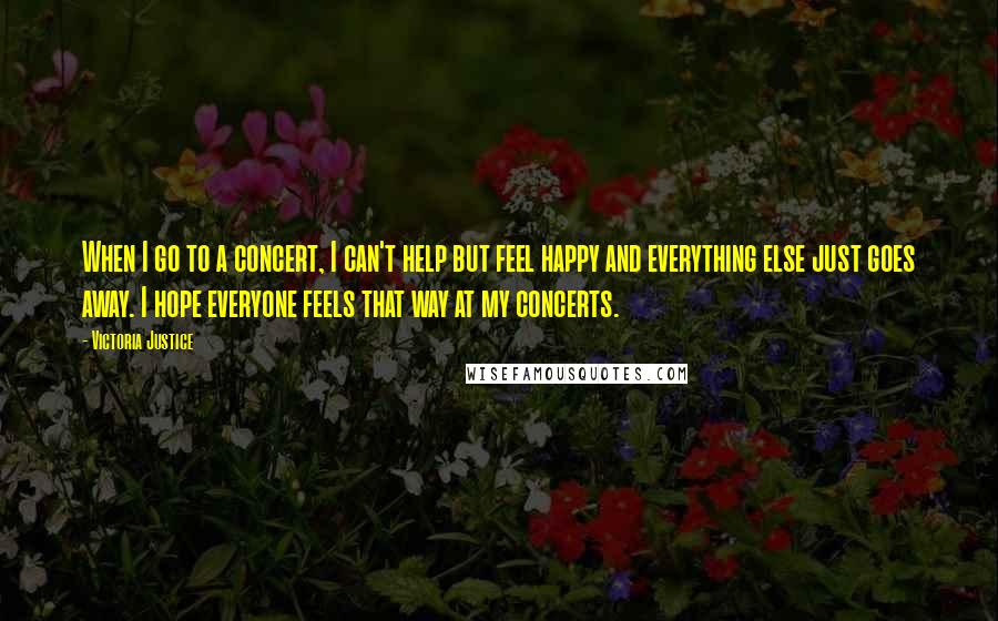 Victoria Justice Quotes: When I go to a concert, I can't help but feel happy and everything else just goes away. I hope everyone feels that way at my concerts.