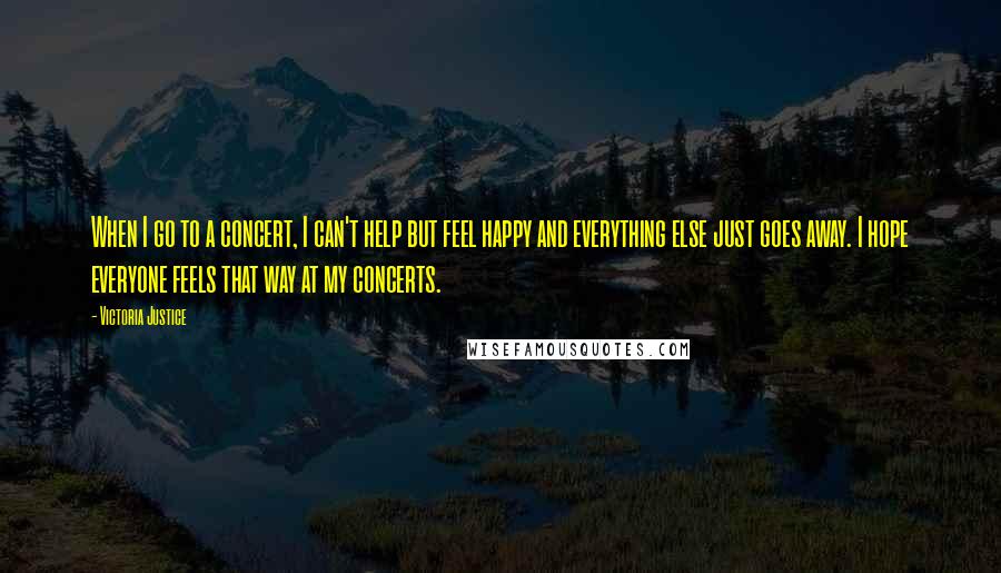 Victoria Justice Quotes: When I go to a concert, I can't help but feel happy and everything else just goes away. I hope everyone feels that way at my concerts.