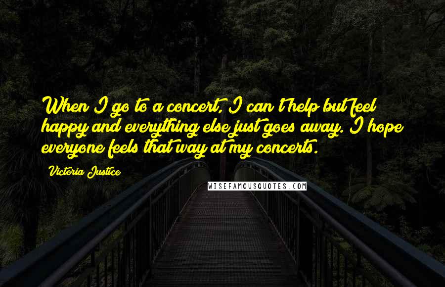 Victoria Justice Quotes: When I go to a concert, I can't help but feel happy and everything else just goes away. I hope everyone feels that way at my concerts.