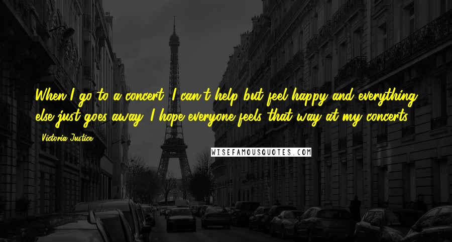 Victoria Justice Quotes: When I go to a concert, I can't help but feel happy and everything else just goes away. I hope everyone feels that way at my concerts.