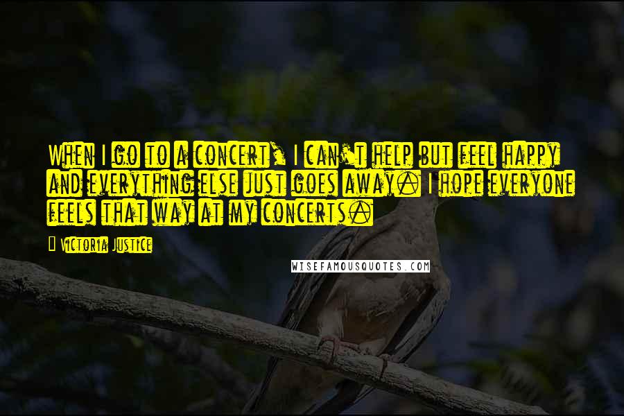 Victoria Justice Quotes: When I go to a concert, I can't help but feel happy and everything else just goes away. I hope everyone feels that way at my concerts.