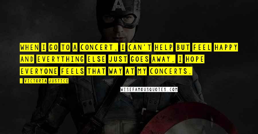 Victoria Justice Quotes: When I go to a concert, I can't help but feel happy and everything else just goes away. I hope everyone feels that way at my concerts.