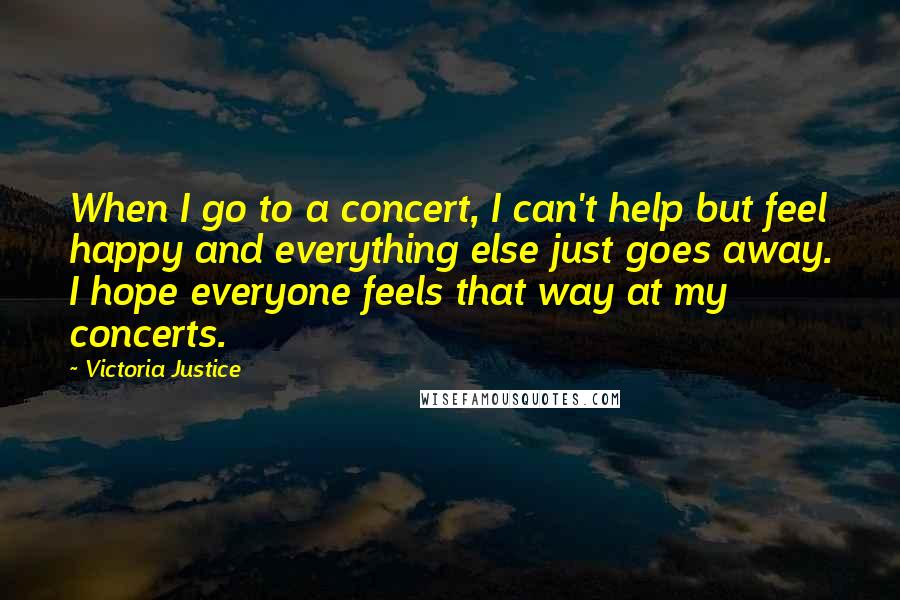 Victoria Justice Quotes: When I go to a concert, I can't help but feel happy and everything else just goes away. I hope everyone feels that way at my concerts.