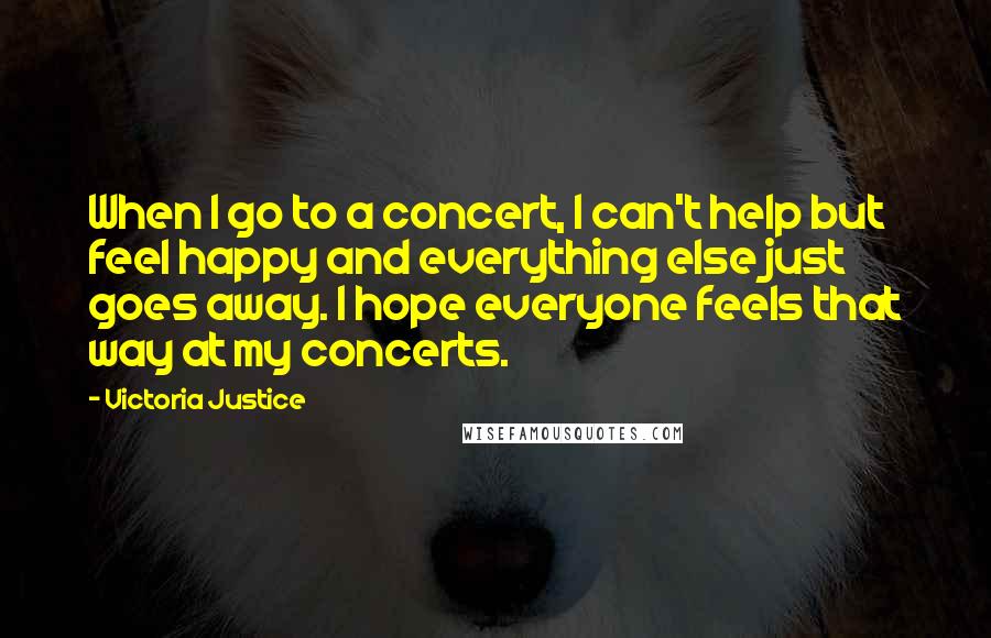 Victoria Justice Quotes: When I go to a concert, I can't help but feel happy and everything else just goes away. I hope everyone feels that way at my concerts.